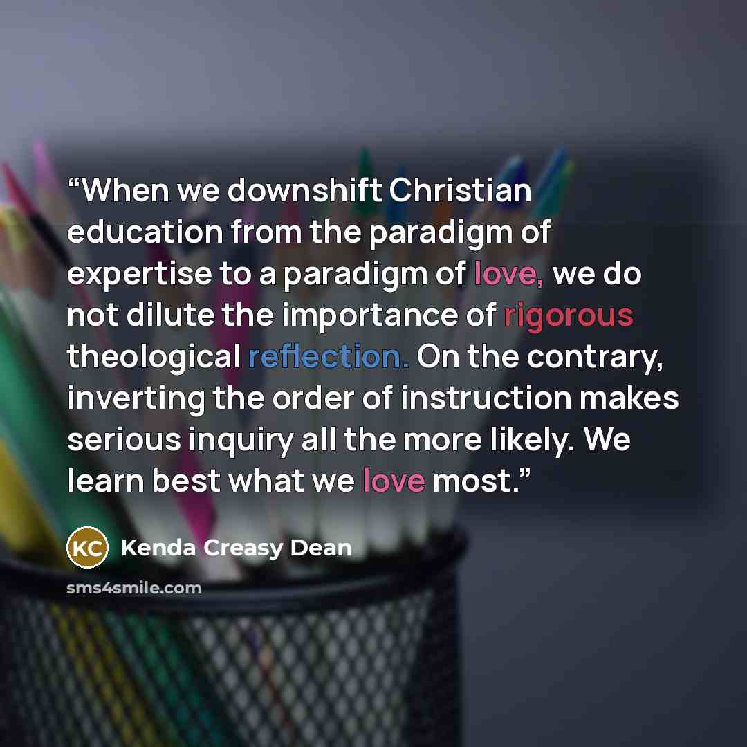 “When we downshift Christian education from the paradigm of expertise to a paradigm of love, we do not dilute the importance of rigorous theological reflection. On the contrary, inverting the order of instruction makes serious inquiry all the more likely. We learn best what we love most.” quote by Kenda Creasy Dean