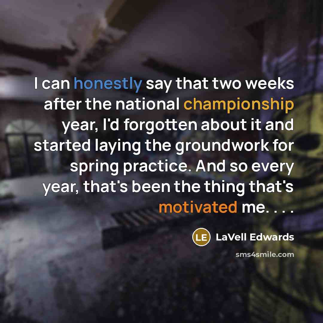 “I can honestly say that two weeks after the national championship year, I'd forgotten about it and started laying the groundwork for spring practice. And so every year, that's been the thing that's motivated me. . . .” quote by LaVell Edwards