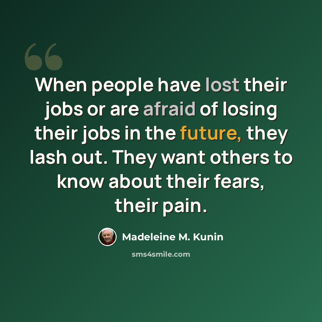 “When people have lost their jobs or are afraid of losing their jobs in the future, they lash out. They want others to know about their fears, their pain.” quote by Madeleine M. Kunin