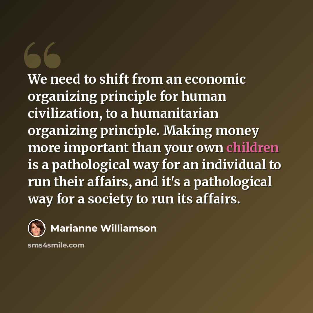“We need to shift from an economic organizing principle for human civilization, to a humanitarian organizing principle. Making money more important than your own children is a pathological way for an individual to run their affairs, and it's a pathological way for a society to run its affairs.” quote by Marianne Williamson