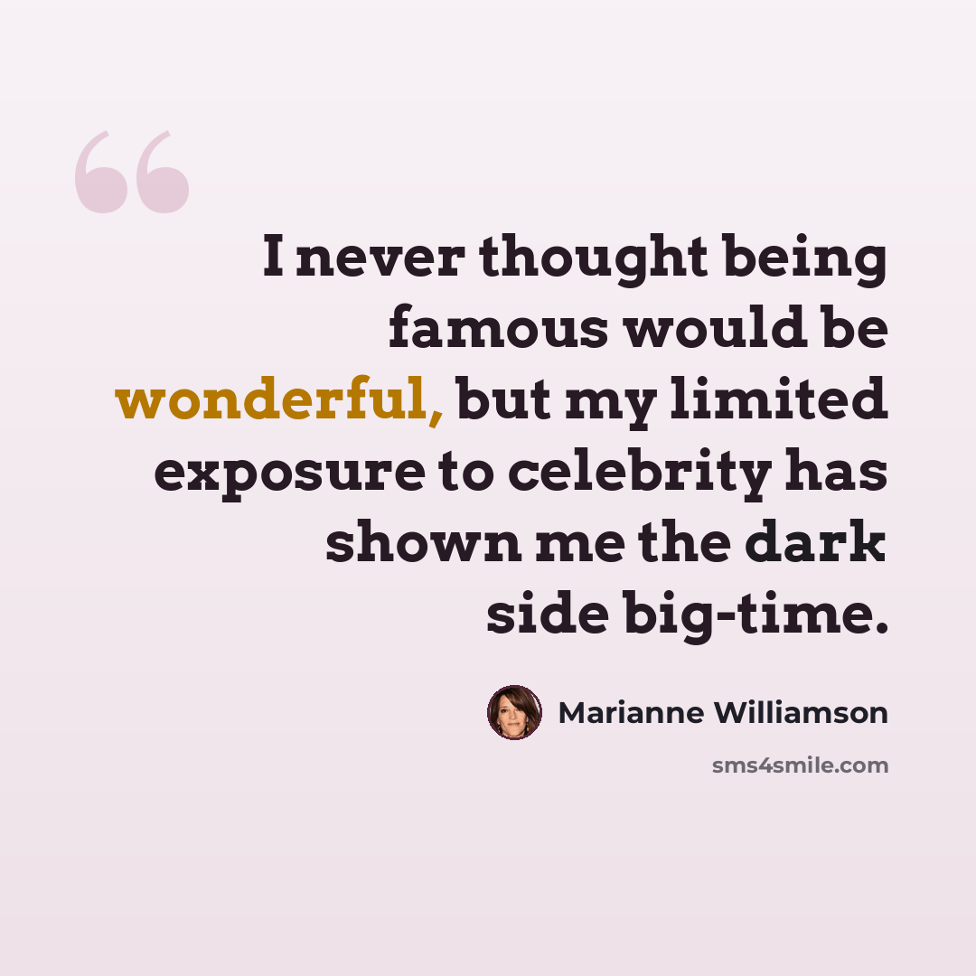 “I never thought being famous would be wonderful, but my limited exposure to celebrity has shown me the dark side big-time.” quote by Marianne Williamson