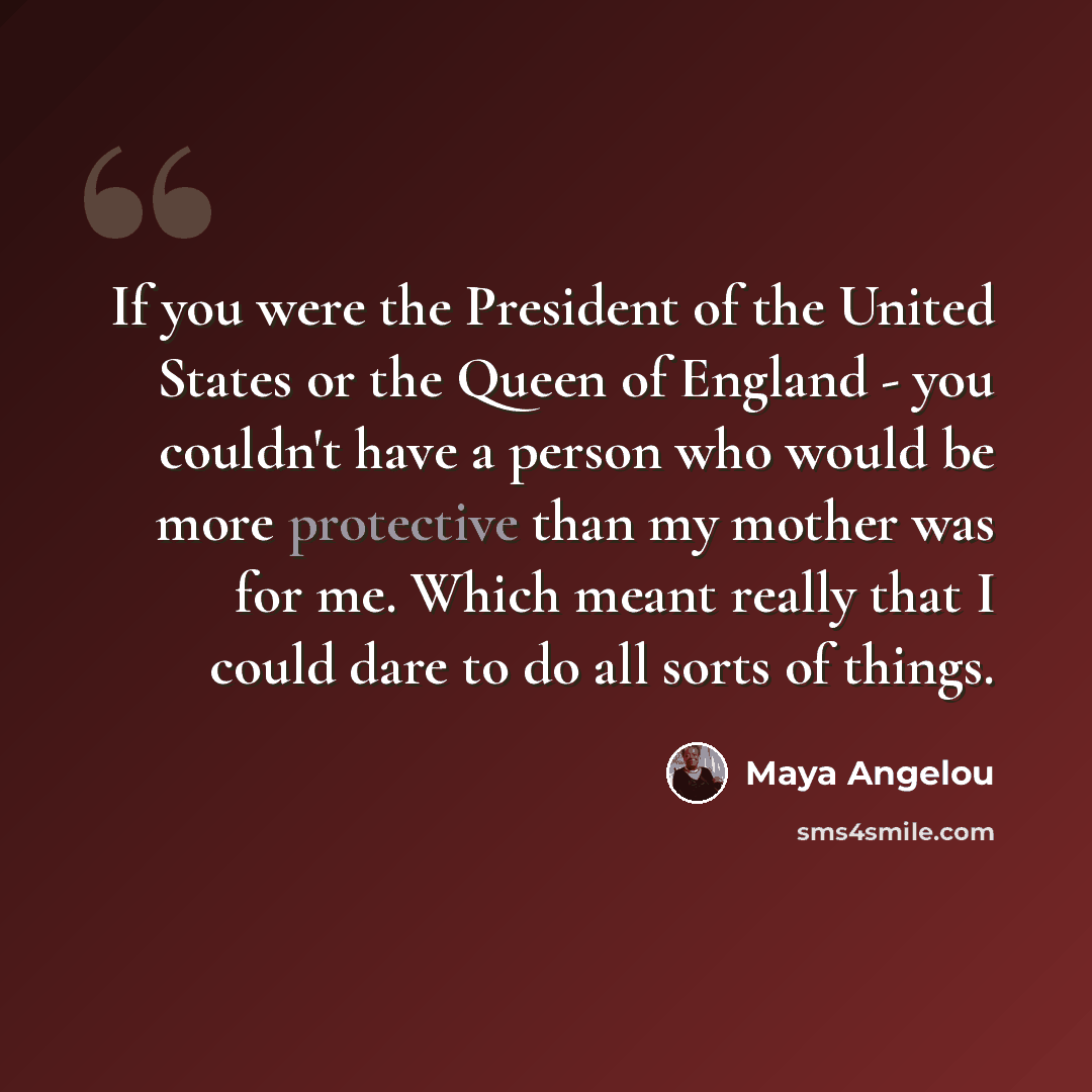 “If you were the President of the United States or the Queen of England - you couldn't have a person who would be more protective than my mother was for me. Which meant really that I could dare to do all sorts of things.” quote by Maya Angelou