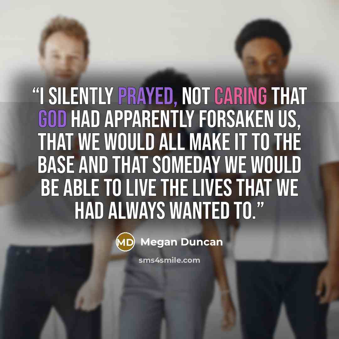 “I silently prayed, not caring that God had apparently forsaken us, that we would all make it to the base and that someday we would be able to live the lives that we had always wanted to.” quote by Megan Duncan