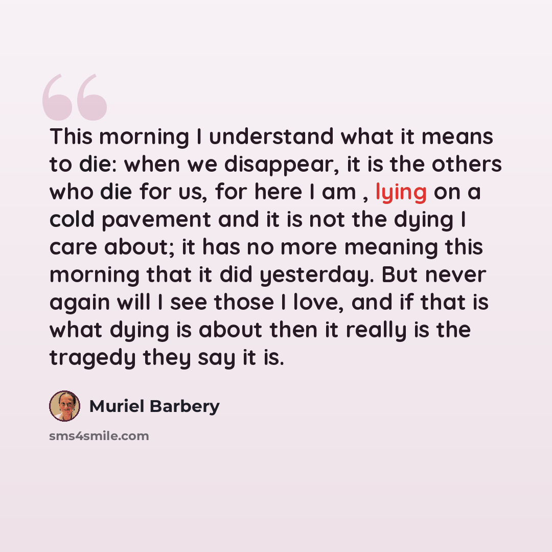“This morning I understand what it means to die: when we disappear, it is the others who die for us, for here I am , lying on a cold pavement and it is not the dying I care about; it has no more meaning this morning that it did yesterday. But never again will I see those I love, and if that is what…” quote by Muriel Barbery