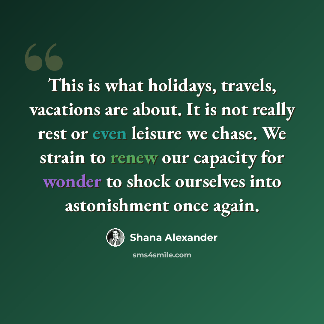 “This is what holidays, travels, vacations are about. It is not really rest or even leisure we chase. We strain to renew our capacity for wonder to shock ourselves into astonishment once again.” quote by Shana Alexander