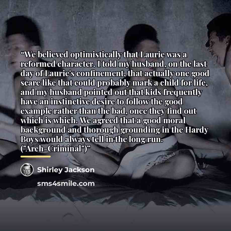 “We believed optimistically that Laurie was a reformed character. I told my husband, on the last day of Laurie's confinement, that actually one good scare like that could probably mark a child for life, and my husband pointed out that kids frequently have an instinctive desire to follow the good…” quote by Shirley Jackson