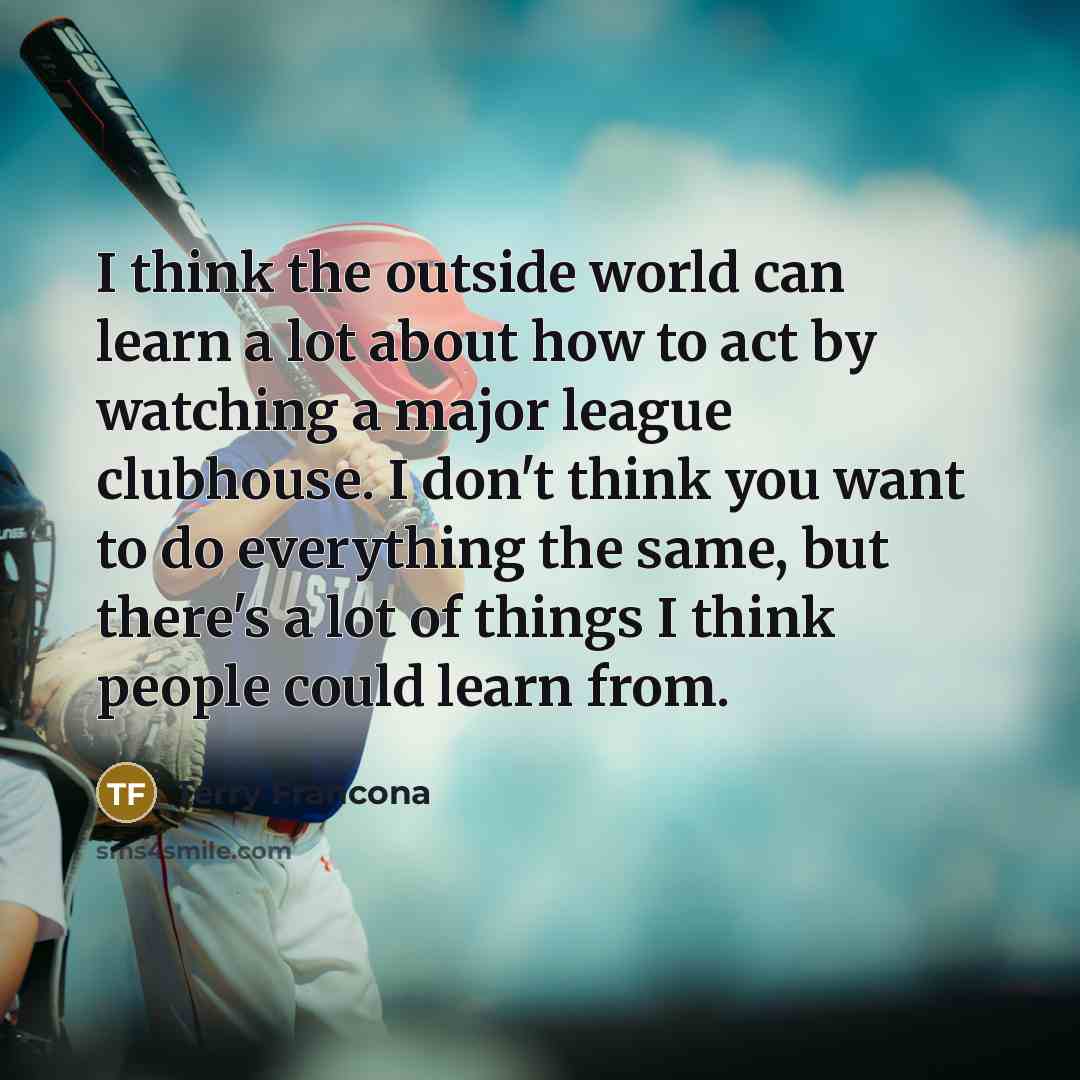 “I think the outside world can learn a lot about how to act by watching a major league clubhouse. I don't think you want to do everything the same, but there's a lot of things I think people could learn from.” quote by Terry Francona