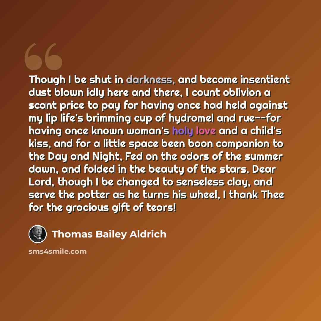 “Though I be shut in darkness, and become insentient dust blown idly here and there, I count oblivion a scant price to pay for having once had held against my lip life's brimming cup of hydromel and rue--for having once known woman's holy love and a child's kiss, and for a little space been boon…” quote by Thomas Bailey Aldrich
