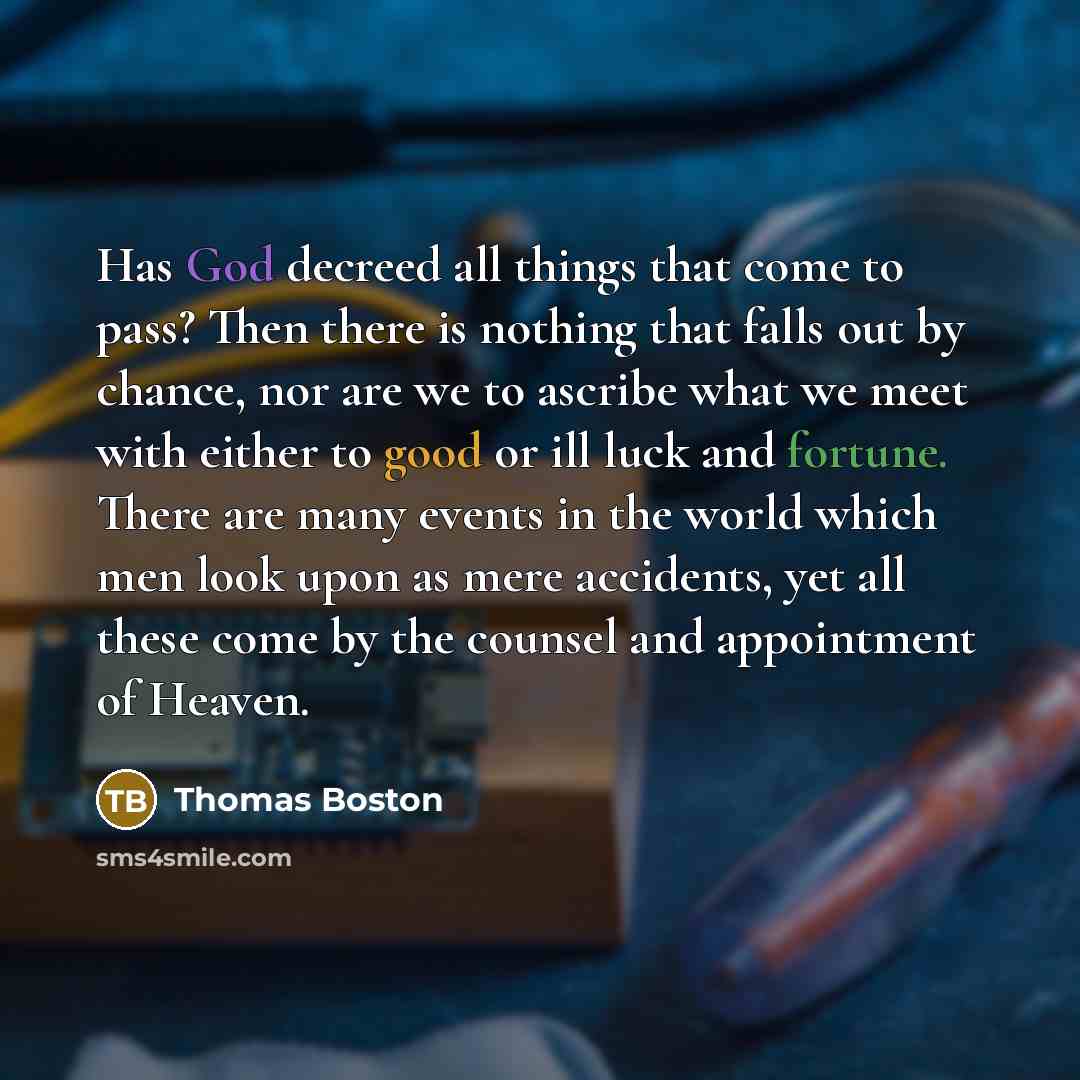 “Has God decreed all things that come to pass? Then there is nothing that falls out by chance, nor are we to ascribe what we meet with either to good or ill luck and fortune. There are many events in the world which men look upon as mere accidents, yet all these come by the counsel and appointment…” quote by Thomas Boston