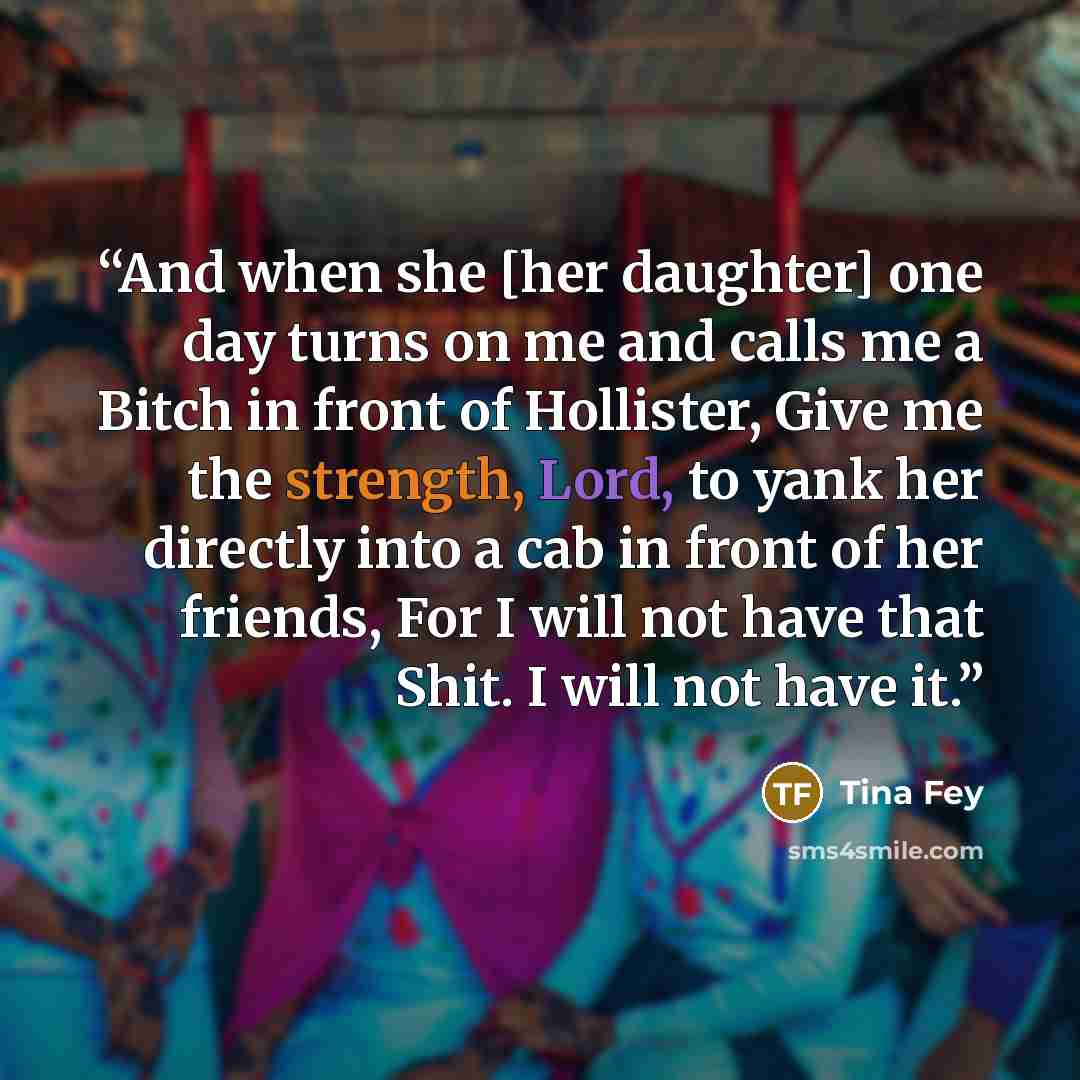 “And when she [her daughter] one day turns on me and calls me a Bitch in front of Hollister, Give me the strength, Lord, to yank her directly into a cab in front of her friends, For I will not have that Shit. I will not have it.” quote by Tina Fey