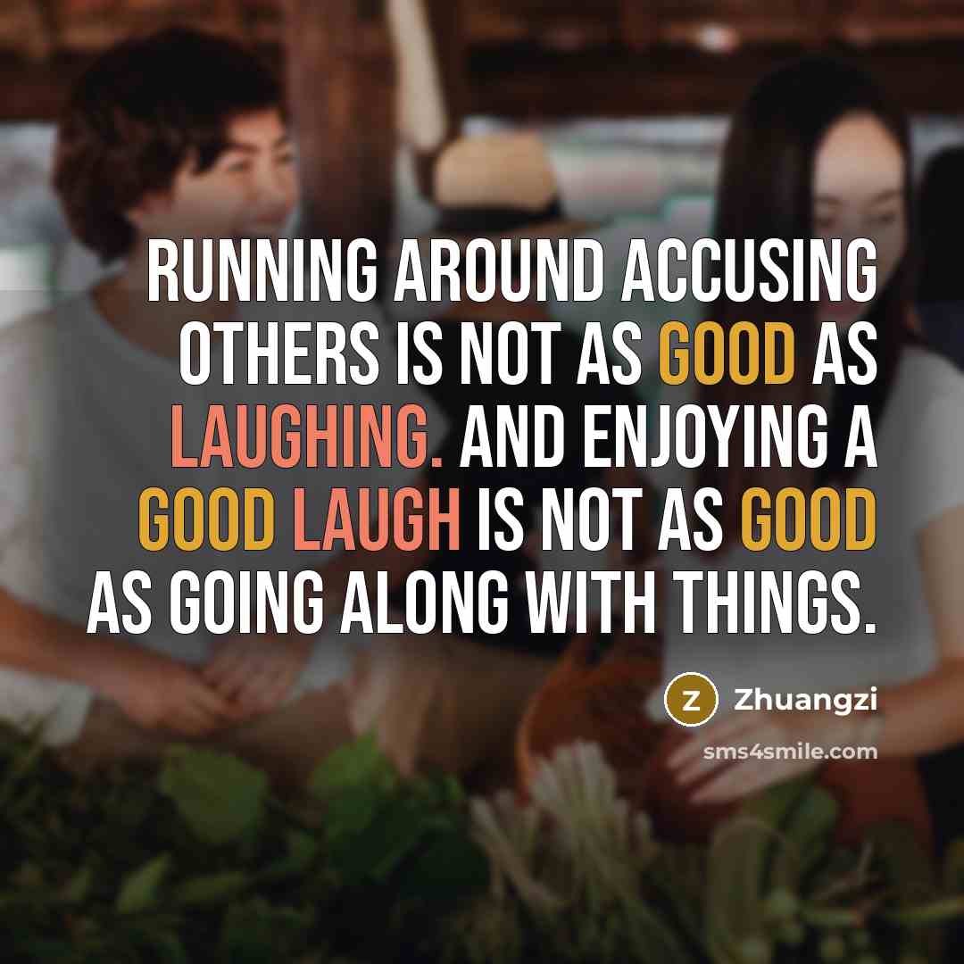 “Running around accusing others is not as good as laughing. And enjoying a good laugh is not as good as going along with things.” quote by Zhuangzi