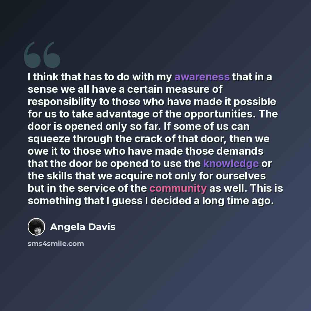 “I think that has to do with my awareness that in a sense we all have a certain measure of responsibility to those who have made it possible for us to take advantage of the opportunities. The door is opened only so far. If some of us can squeeze through the crack of that door, then we owe it to…” quote by Angela Davis