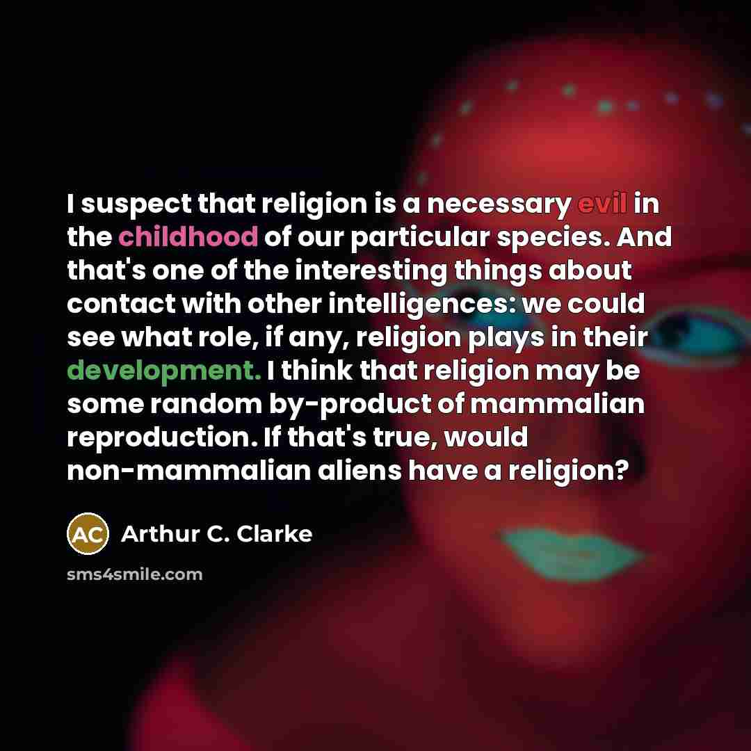 “I suspect that religion is a necessary evil in the childhood of our particular species. And that's one of the interesting things about contact with other intelligences: we could see what role, if any, religion plays in their development. I think that religion may be some random by-product of…” quote by Arthur C. Clarke