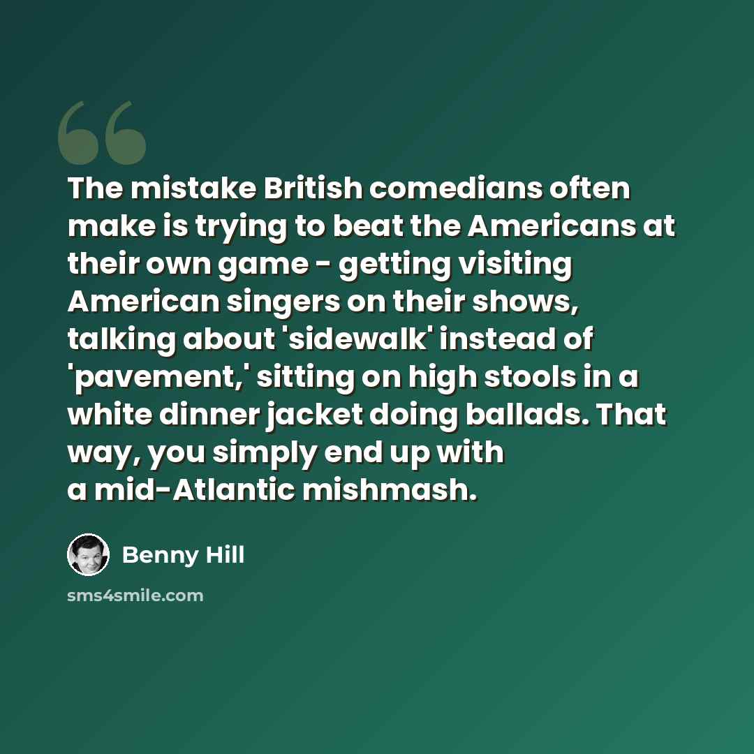 “The mistake British comedians often make is trying to beat the Americans at their own game - getting visiting American singers on their shows, talking about 'sidewalk' instead of 'pavement,' sitting on high stools in a white dinner jacket doing ballads. That way, you simply end up with a…” quote by Benny Hill
