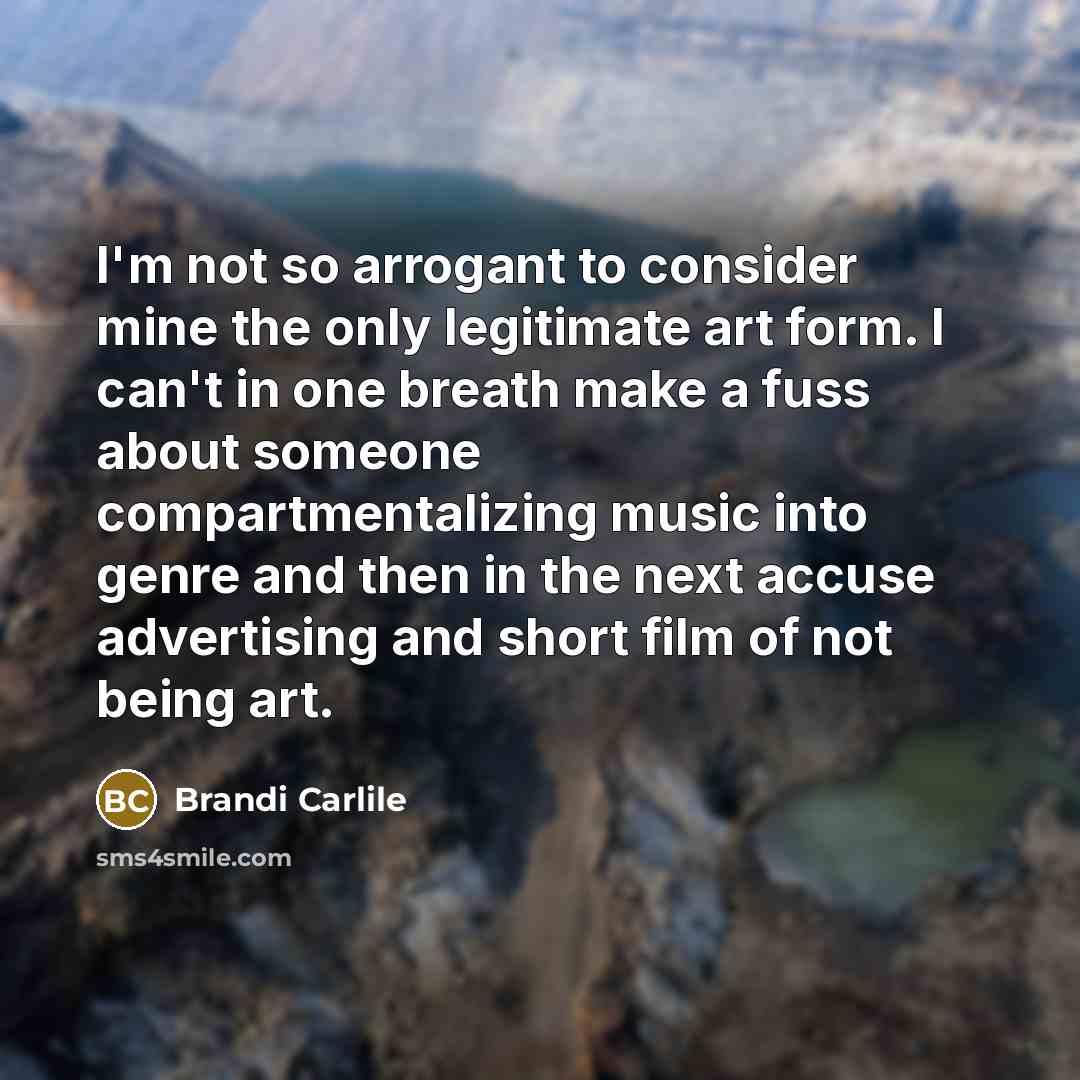 “I'm not so arrogant to consider mine the only legitimate art form. I can't in one breath make a fuss about someone compartmentalizing music into genre and then in the next accuse advertising and short film of not being art.” quote by Brandi Carlile