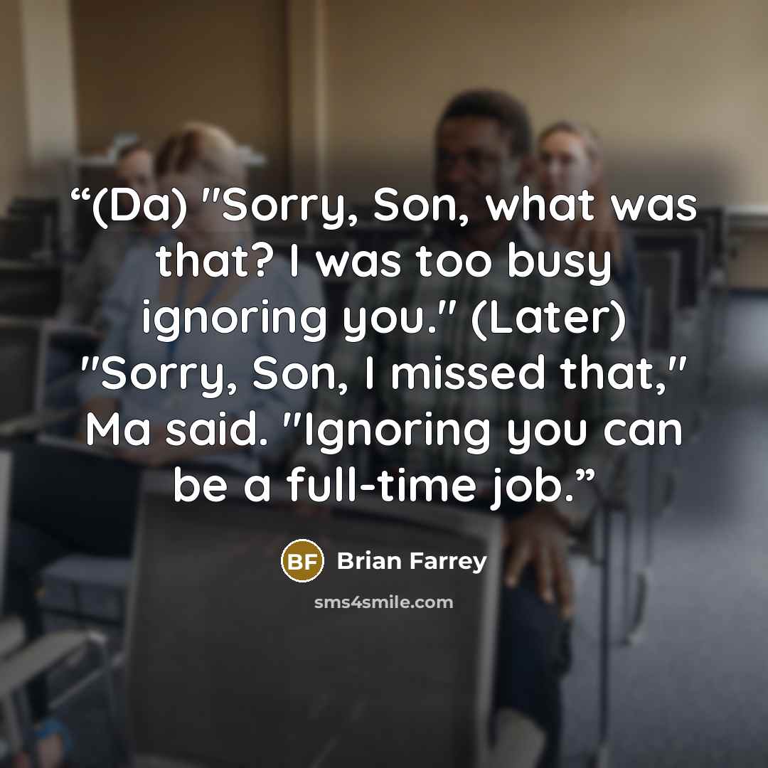 “(Da) "Sorry, Son, what was that? I was too busy ignoring you." (Later) "Sorry, Son, I missed that," Ma said. "Ignoring you can be a full-time job.” quote by Brian Farrey