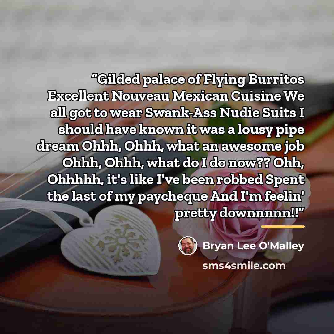 “Gilded palace of Flying Burritos Excellent Nouveau Mexican Cuisine We all got to wear Swank-Ass Nudie Suits I should have known it was a lousy pipe dream Ohhh, Ohhh, what an awesome job Ohhh, Ohhh, what do I do now?? Ohh, Ohhhhh, it's like I've been robbed Spent the last of my paycheque And I'm…” quote by Bryan Lee O'Malley
