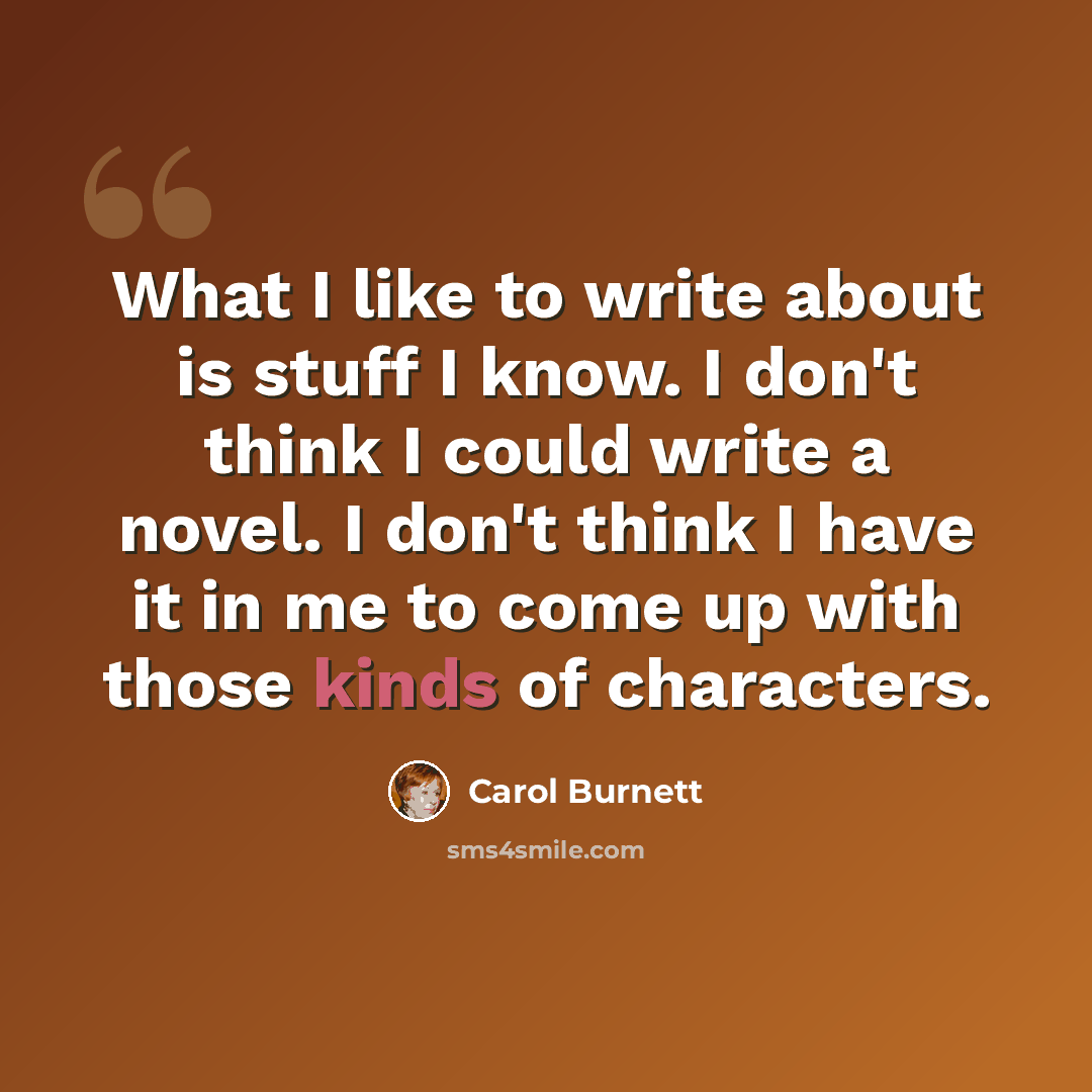 “What I like to write about is stuff I know. I don't think I could write a novel. I don't think I have it in me to come up with those kinds of characters.” quote by Carol Burnett