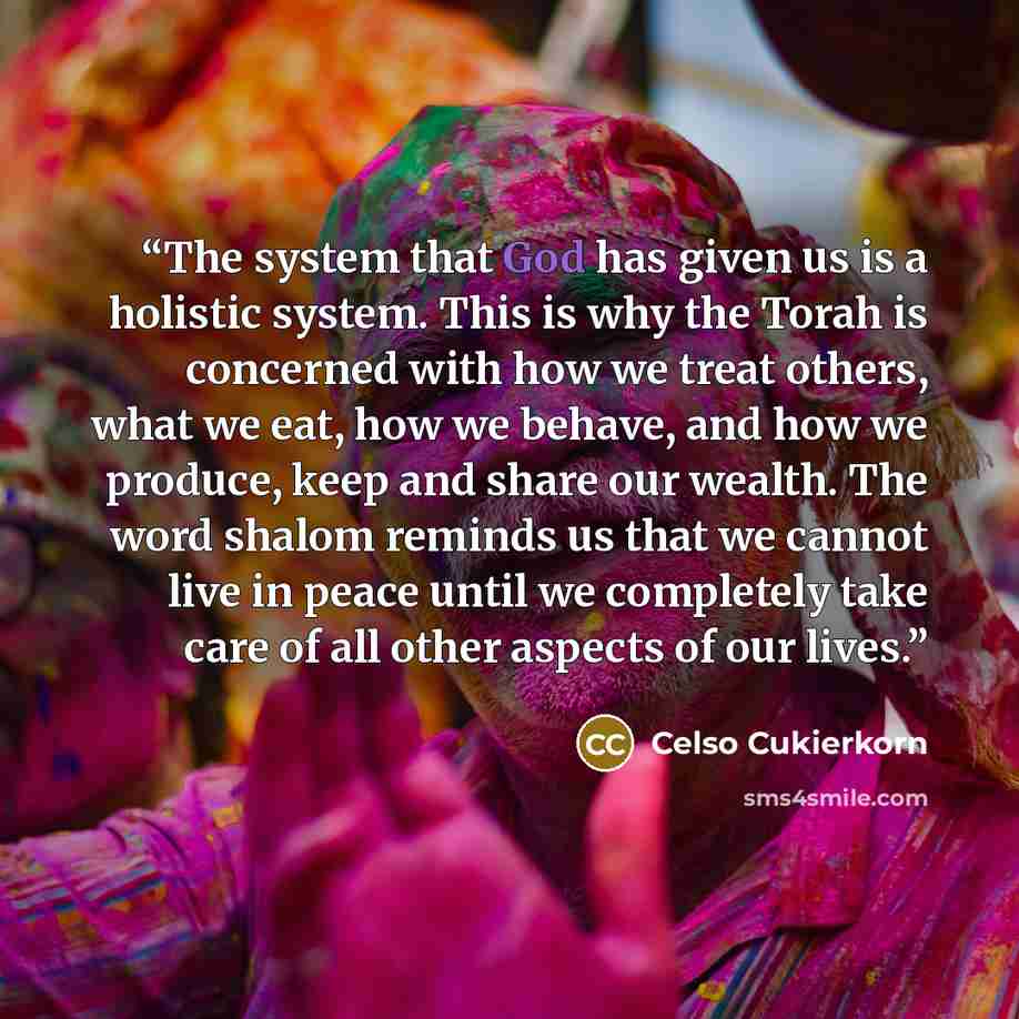 “The system that God has given us is a holistic system. This is why the Torah is concerned with how we treat others, what we eat, how we behave, and how we produce, keep and share our wealth. The word shalom reminds us that we cannot live in peace until we completely take care of all other aspects…” quote by Celso Cukierkorn