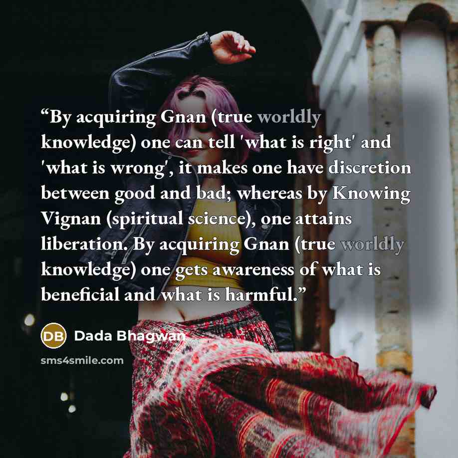 “By acquiring Gnan (true worldly knowledge) one can tell 'what is right' and 'what is wrong', it makes one have discretion between good and bad; whereas by Knowing Vignan (spiritual science), one attains liberation. By acquiring Gnan (true worldly knowledge) one gets awareness of what is beneficial…” quote by Dada Bhagwan