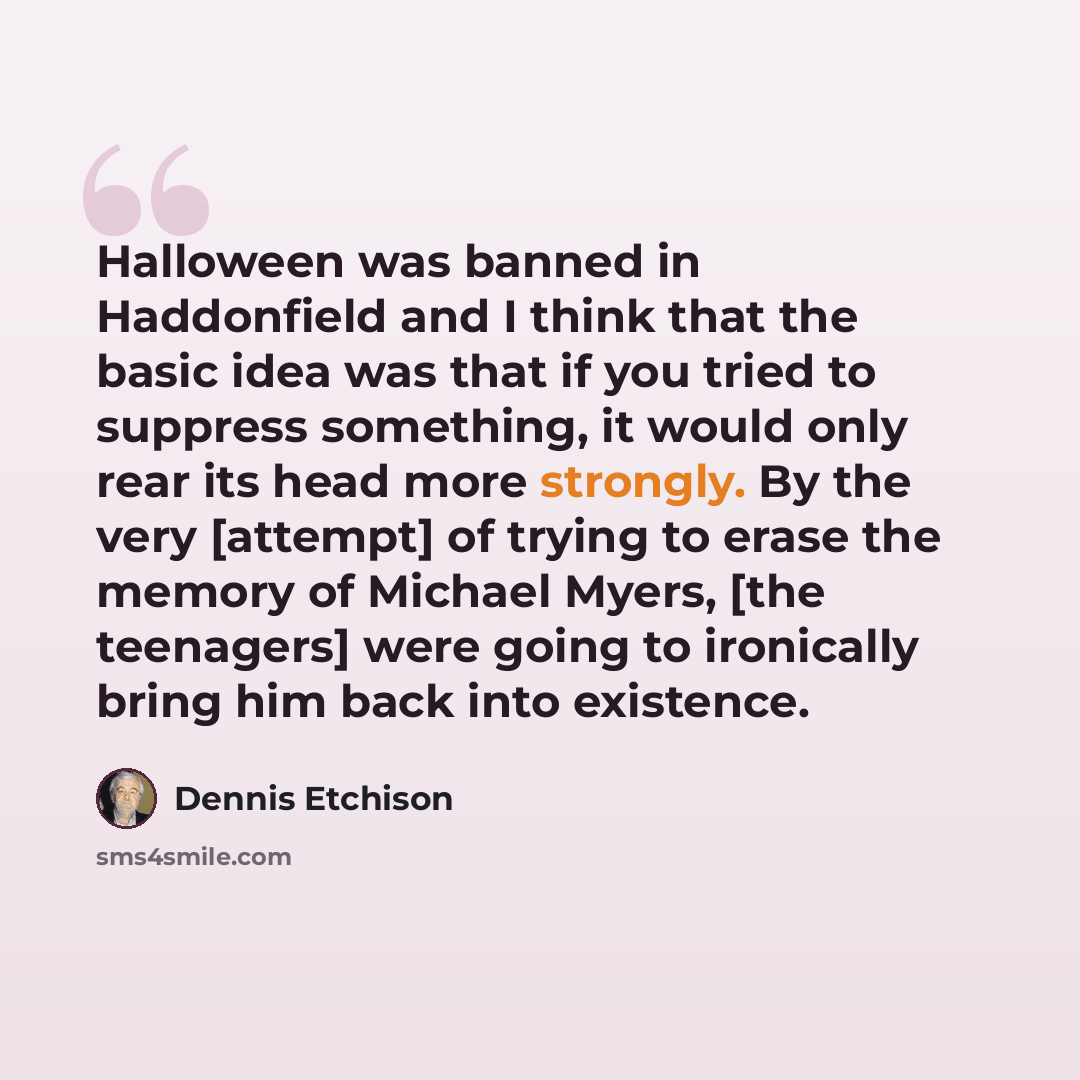 “Halloween was banned in Haddonfield and I think that the basic idea was that if you tried to suppress something, it would only rear its head more strongly. By the very [attempt] of trying to erase the memory of Michael Myers, [the teenagers] were going to ironically bring him back into existence.” quote by Dennis Etchison