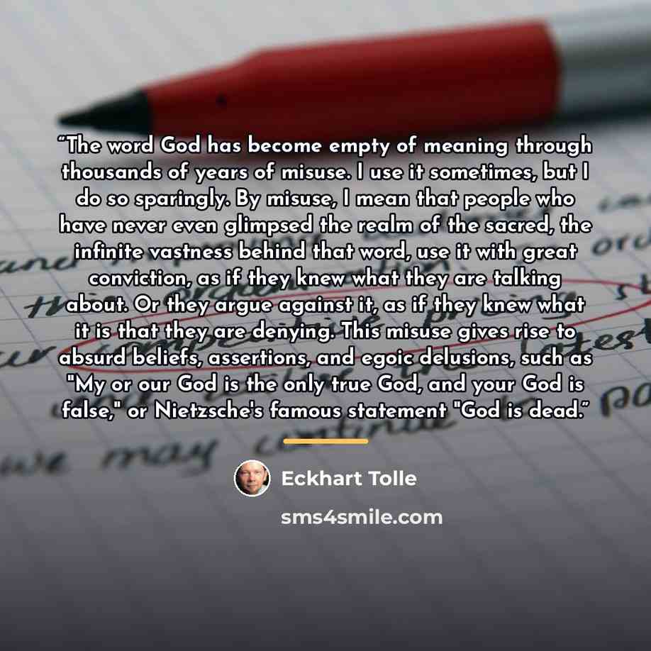 “The word God has become empty of meaning through thousands of years of misuse. I use it sometimes, but I do so sparingly. By misuse, I mean that people who have never even glimpsed the realm of the sacred, the infinite vastness behind that word, use it with great conviction, as if they knew what…” quote by Eckhart Tolle