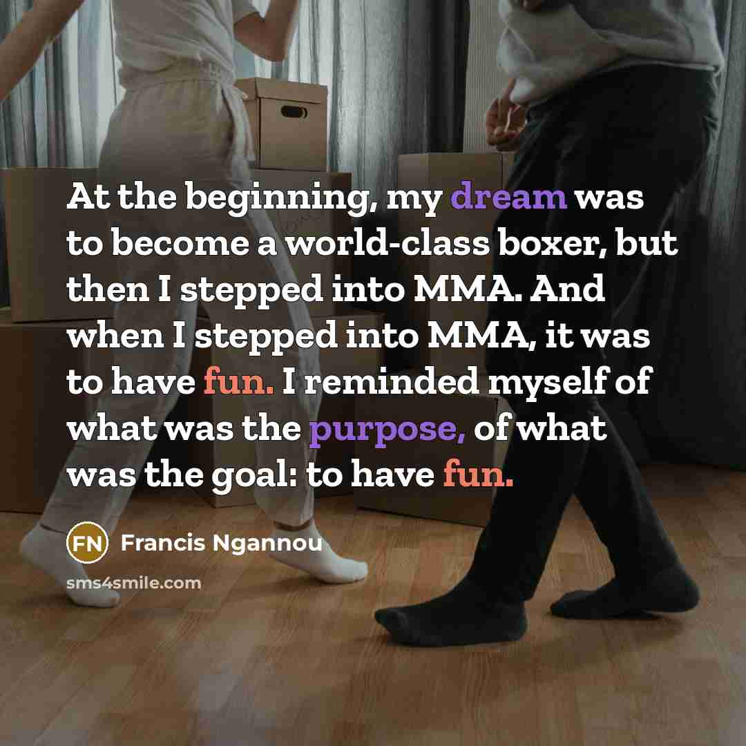 “At the beginning, my dream was to become a world-class boxer, but then I stepped into MMA. And when I stepped into MMA, it was to have fun. I reminded myself of what was the purpose, of what was the goal: to have fun.” quote by Francis Ngannou