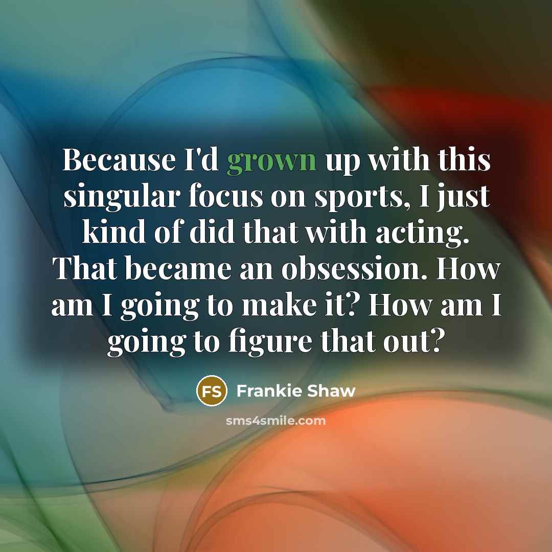 “Because I'd grown up with this singular focus on sports, I just kind of did that with acting. That became an obsession. How am I going to make it? How am I going to figure that out?” quote by Frankie Shaw