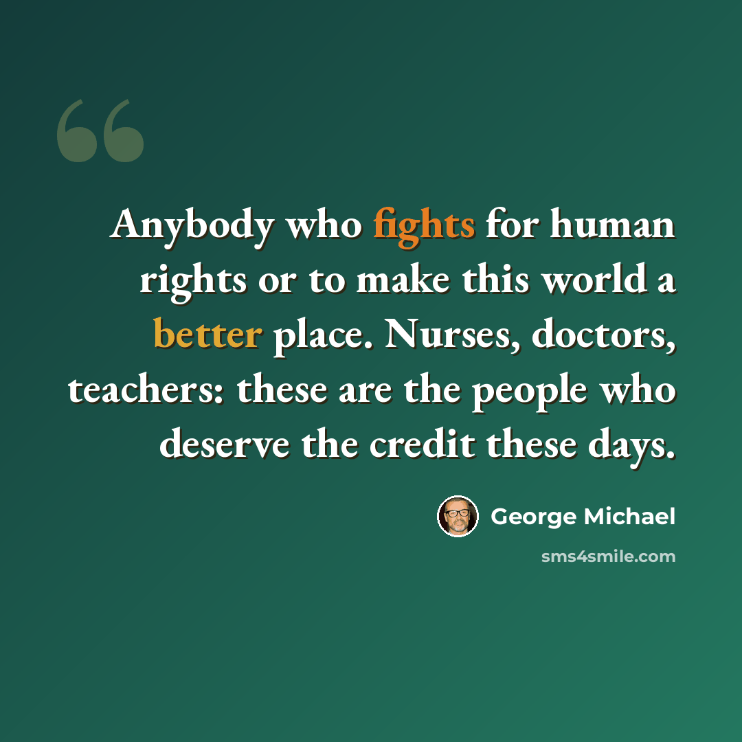 “Anybody who fights for human rights or to make this world a better place. Nurses, doctors, teachers: these are the people who deserve the credit these days.” quote by George Michael