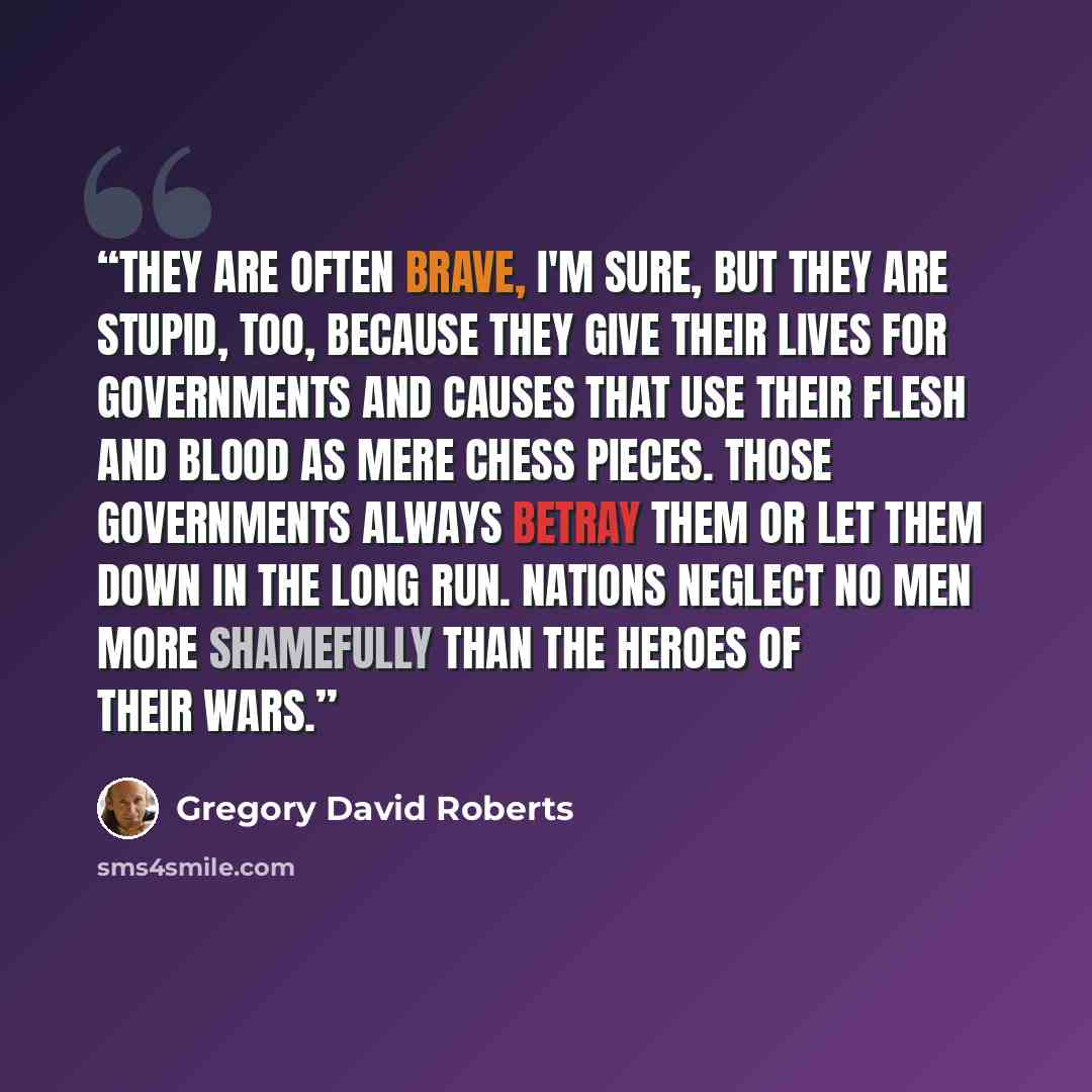 “They are often brave, I'm sure, but they are stupid, too, because they give their lives for governments and causes that use their flesh and blood as mere chess pieces. Those governments always betray them or let them down in the long run. Nations neglect no men more shamefully than the heroes of…” quote by Gregory David Roberts