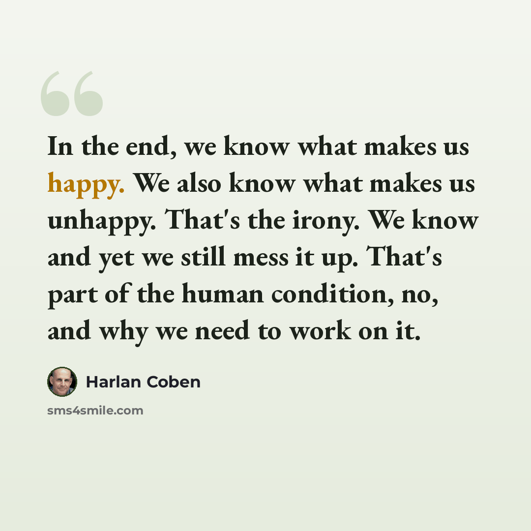 “In the end, we know what makes us happy. We also know what makes us unhappy. That's the irony. We know and yet we still mess it up. That's part of the human condition, no, and why we need to work on it.” quote by Harlan Coben