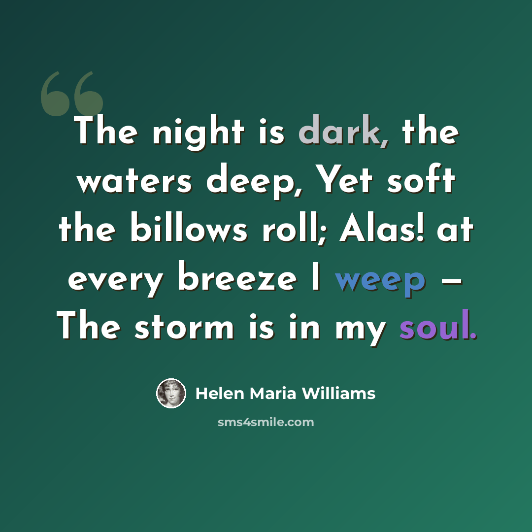 “The night is dark, the waters deep, Yet soft the billows roll; Alas! at every breeze I weep — The storm is in my soul.” quote by Helen Maria Williams