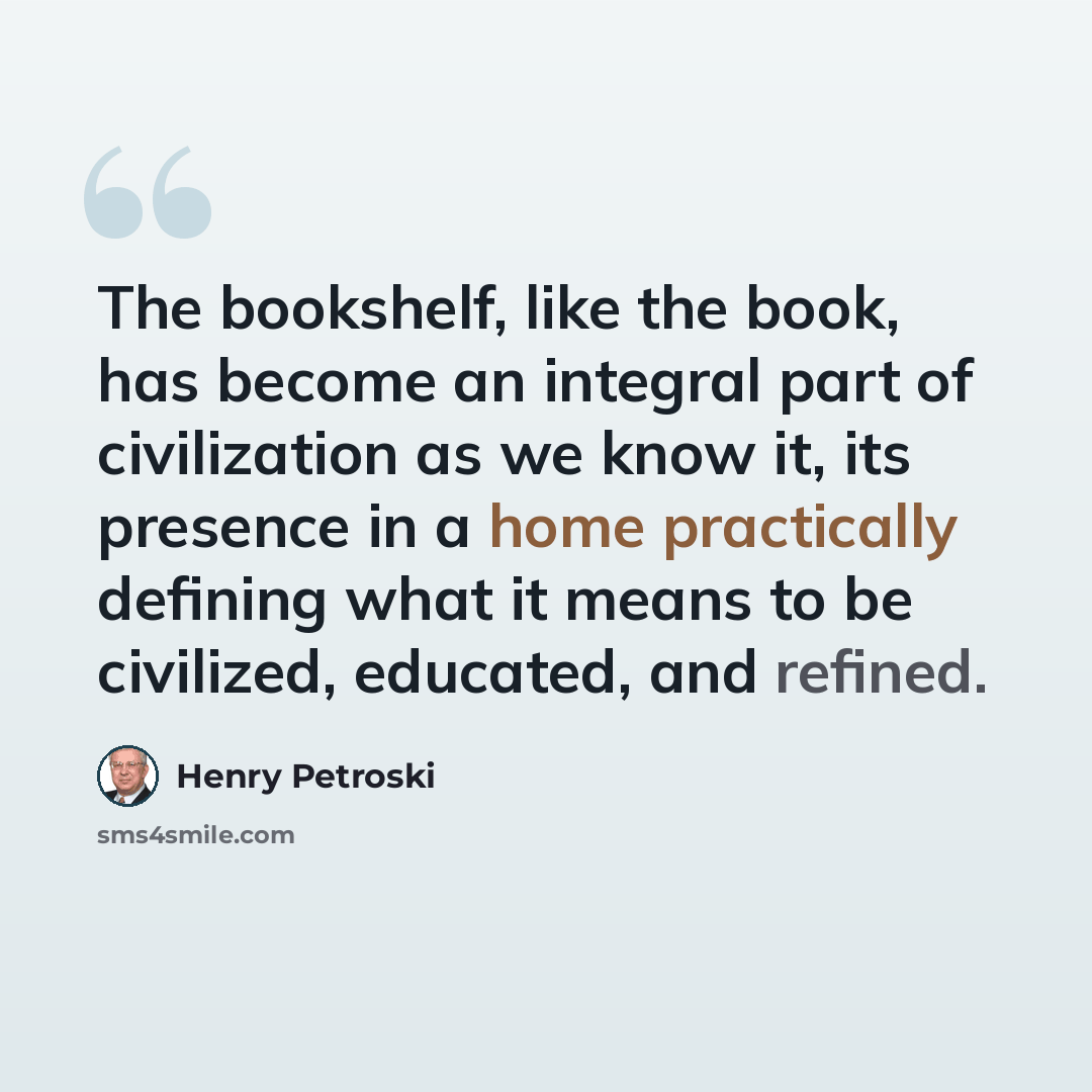 “The bookshelf, like the book, has become an integral part of civilization as we know it, its presence in a home practically defining what it means to be civilized, educated, and refined.” quote by Henry Petroski