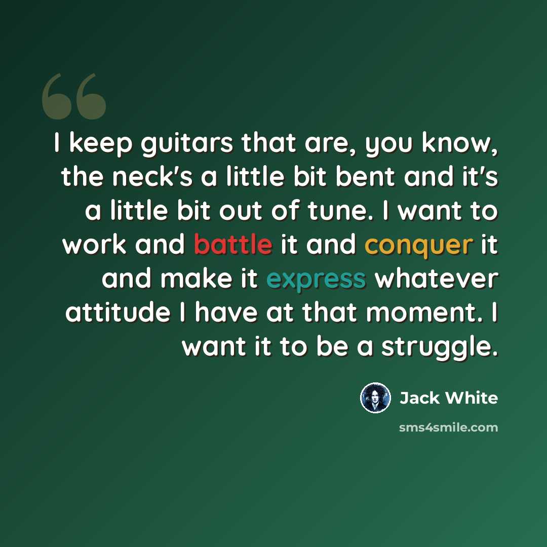 “I keep guitars that are, you know, the neck's a little bit bent and it's a little bit out of tune. I want to work and battle it and conquer it and make it express whatever attitude I have at that moment. I want it to be a struggle.” quote by Jack White