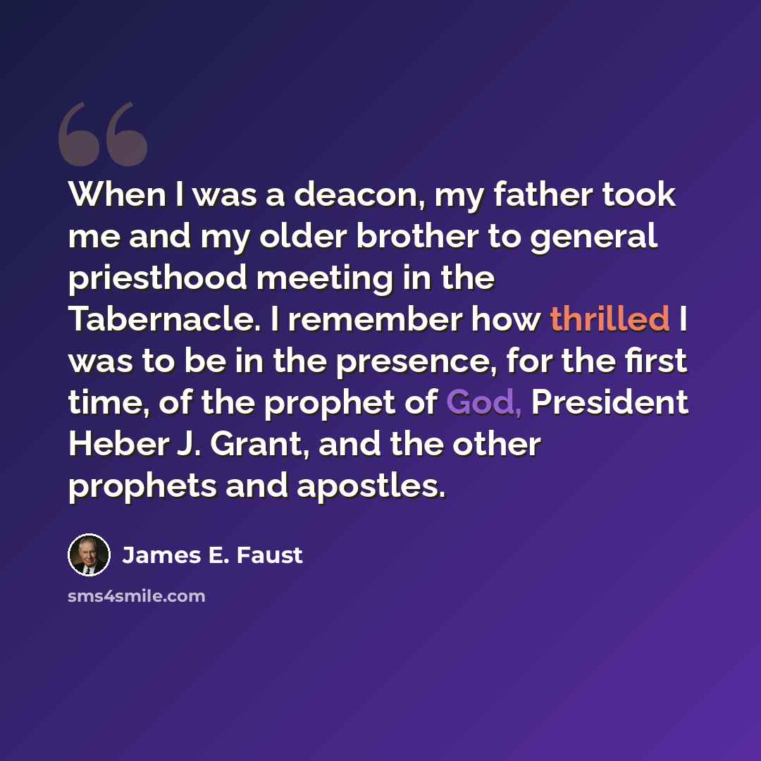 “When I was a deacon, my father took me and my older brother to general priesthood meeting in the Tabernacle. I remember how thrilled I was to be in the presence, for the first time, of the prophet of God, President Heber J. Grant, and the other prophets and apostles.” quote by James E. Faust