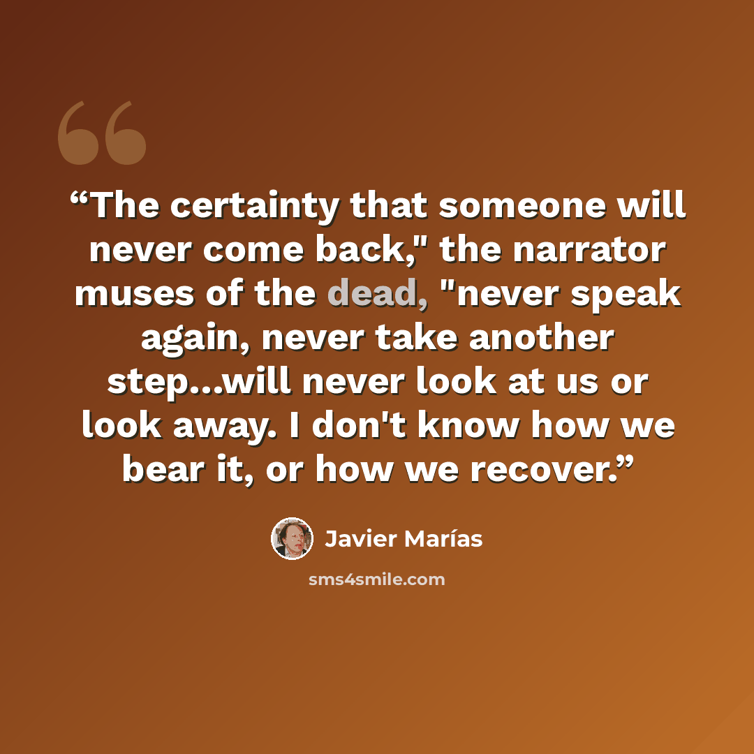 “The certainty that someone will never come back," the narrator muses of the dead, "never speak again, never take another step…will never look at us or look away. I don't know how we bear it, or how we recover.” quote by Javier Marías