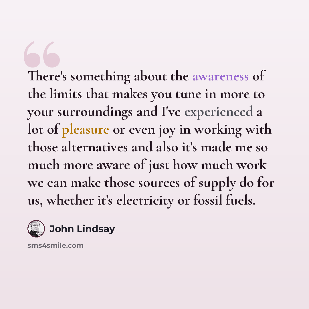 “There's something about the awareness of the limits that makes you tune in more to your surroundings and I've experienced a lot of pleasure or even joy in working with those alternatives and also it's made me so much more aware of just how much work we can make those sources of supply do for us…” quote by John Lindsay