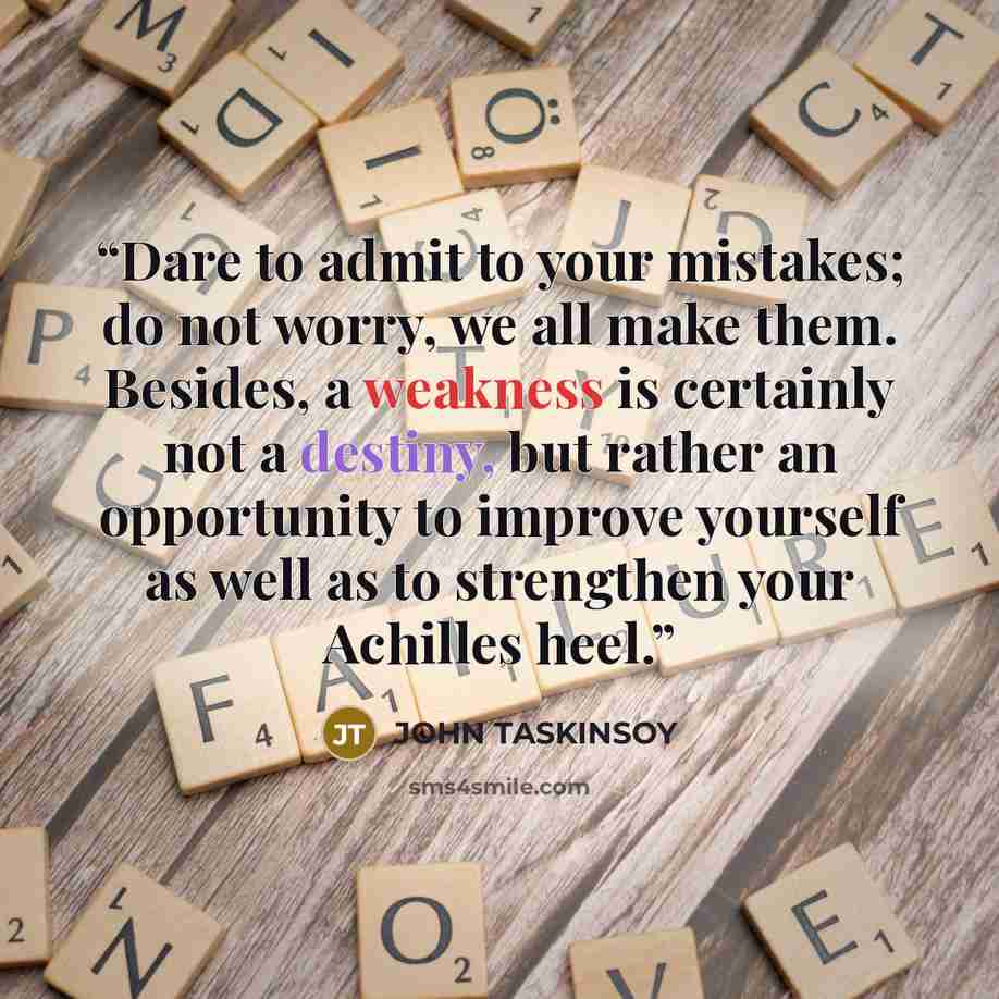 “Dare to admit to your mistakes; do not worry, we all make them. Besides, a weakness is certainly not a destiny, but rather an opportunity to improve yourself as well as to strengthen your Achilles heel.” quote by JOHN TASKINSOY