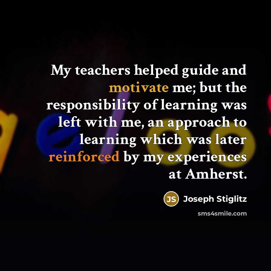 “My teachers helped guide and motivate me; but the responsibility of learning was left with me, an approach to learning which was later reinforced by my experiences at Amherst.” quote by Joseph Stiglitz