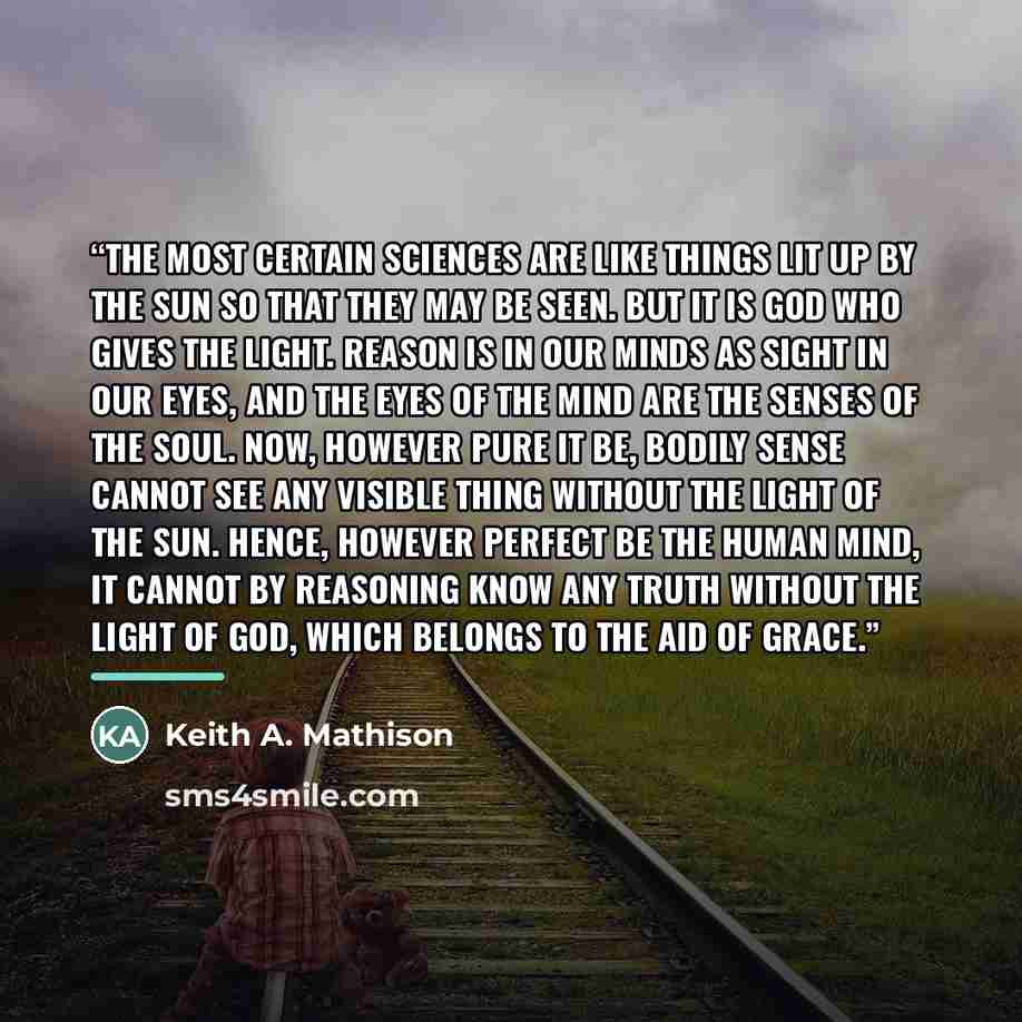 “the most certain sciences are like things lit up by the sun so that they may be seen. But it is God who gives the light. Reason is in our minds as sight in our eyes, and the eyes of the mind are the senses of the soul. Now, however pure it be, bodily sense cannot see any visible thing without the…” quote by Keith A. Mathison