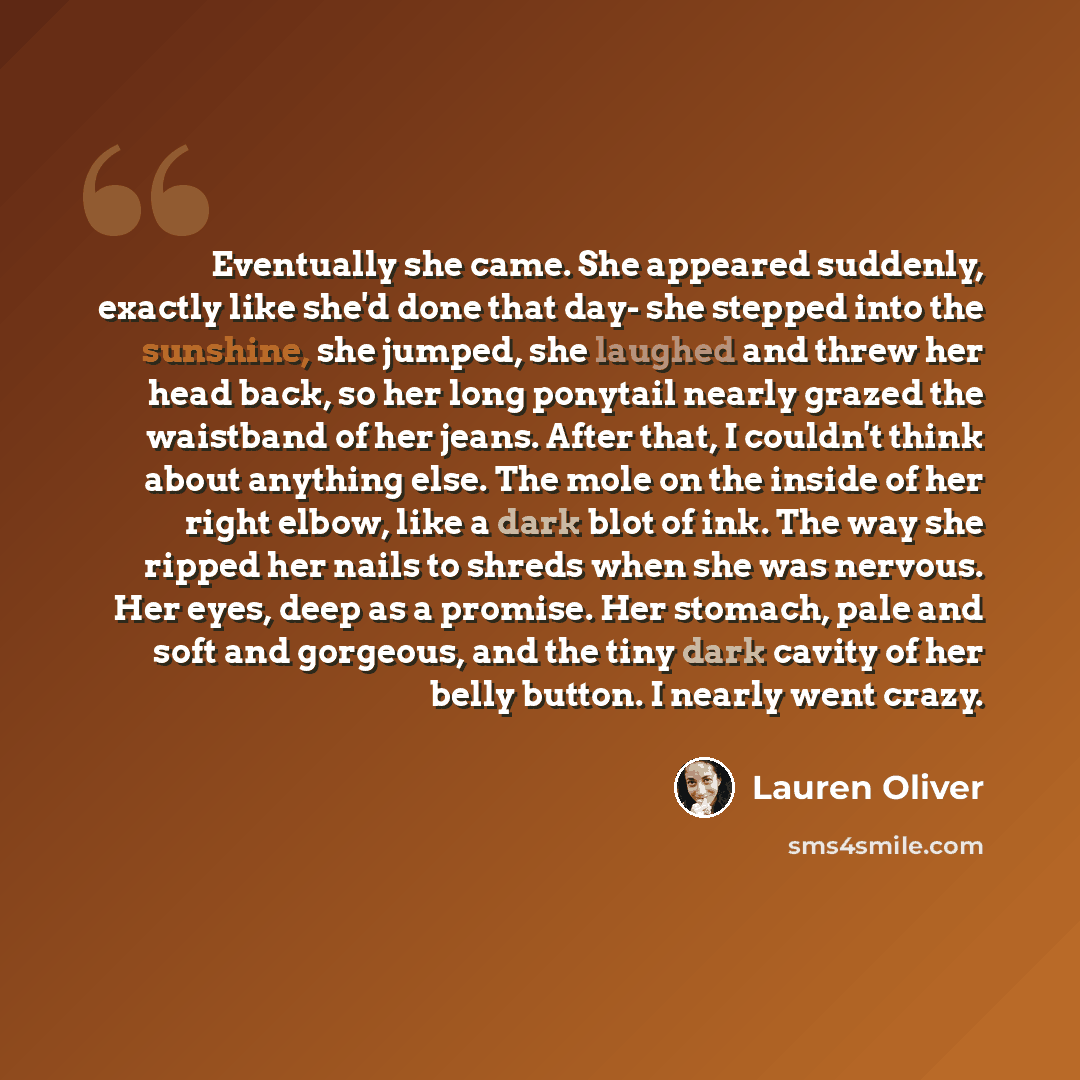 “Eventually she came. She appeared suddenly, exactly like she'd done that day- she stepped into the sunshine, she jumped, she laughed and threw her head back, so her long ponytail nearly grazed the waistband of her jeans. After that, I couldn't think about anything else. The mole on the inside of…” quote by Lauren Oliver