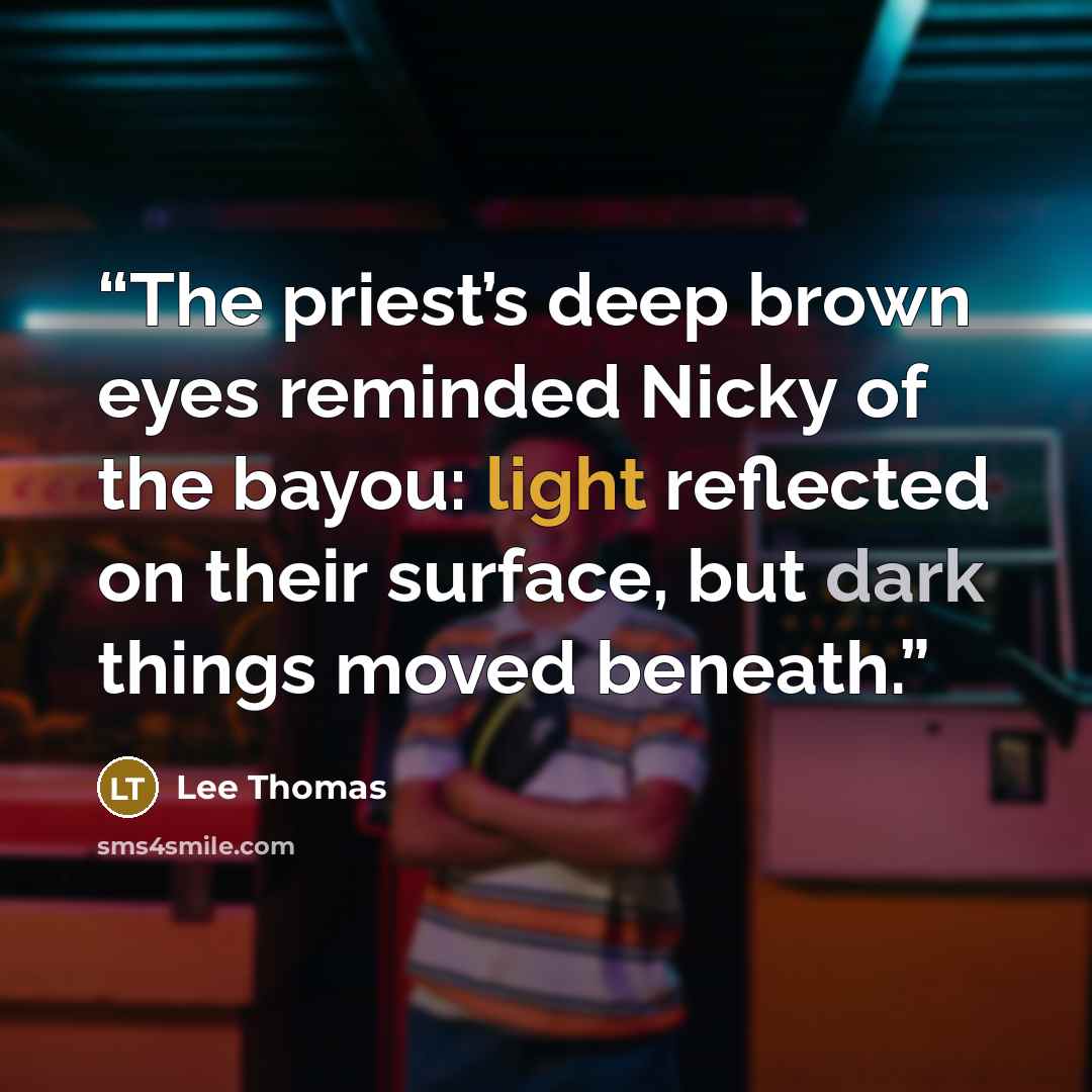 “The priest’s deep brown eyes reminded Nicky of the bayou: light reflected on their surface, but dark things moved beneath.” quote by Lee Thomas