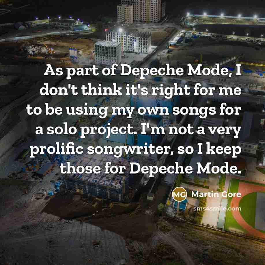 “As part of Depeche Mode, I don't think it's right for me to be using my own songs for a solo project. I'm not a very prolific songwriter, so I keep those for Depeche Mode.” quote by Martin Gore