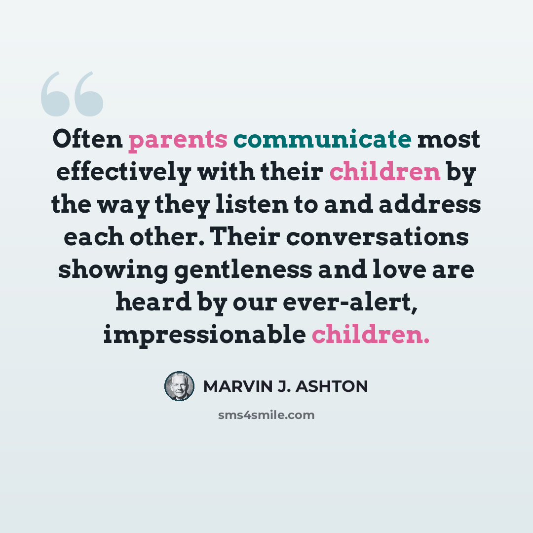 “Often parents communicate most effectively with their children by the way they listen to and address each other. Their conversations showing gentleness and love are heard by our ever-alert, impressionable children.” quote by Marvin J. Ashton