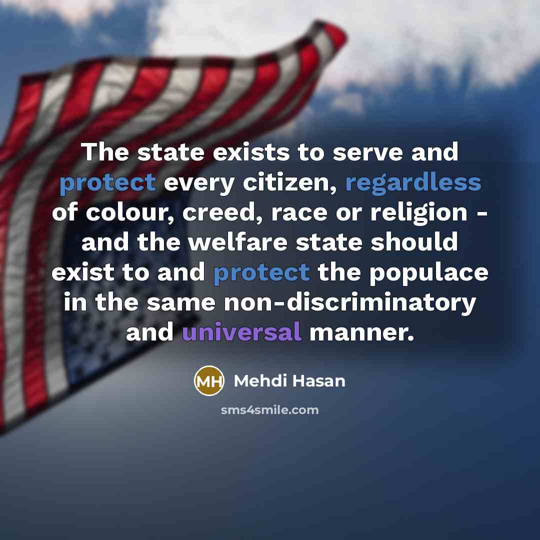 “The state exists to serve and protect every citizen, regardless of colour, creed, race or religion - and the welfare state should exist to and protect the populace in the same non-discriminatory and universal manner.” quote by Mehdi Hasan