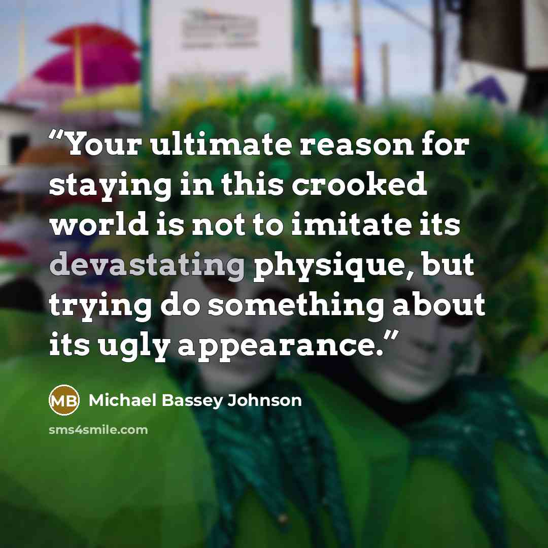 “Your ultimate reason for staying in this crooked world is not to imitate its devastating physique, but trying do something about its ugly appearance.” quote by Michael Bassey Johnson