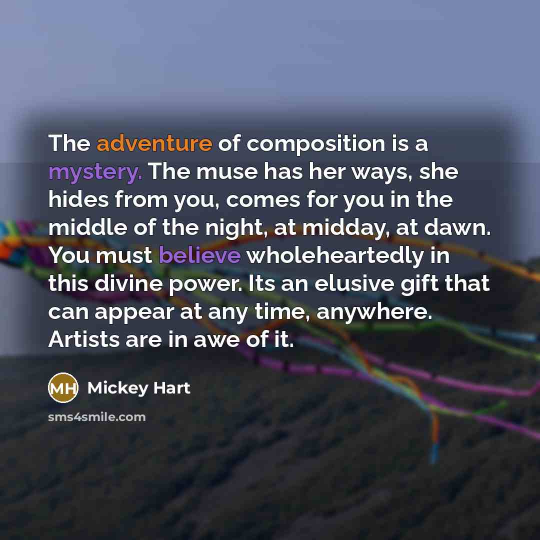“The adventure of composition is a mystery. The muse has her ways, she hides from you, comes for you in the middle of the night, at midday, at dawn. You must believe wholeheartedly in this divine power. Its an elusive gift that can appear at any time, anywhere. Artists are in awe of it.” quote by Mickey Hart