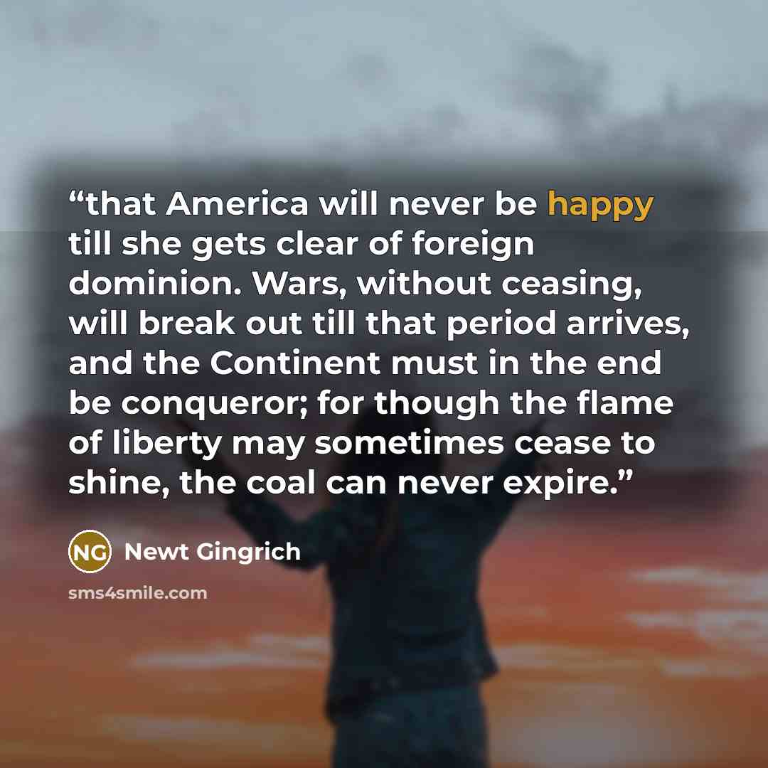 “that America will never be happy till she gets clear of foreign dominion. Wars, without ceasing, will break out till that period arrives, and the Continent must in the end be conqueror; for though the flame of liberty may sometimes cease to shine, the coal can never expire.” quote by Newt Gingrich