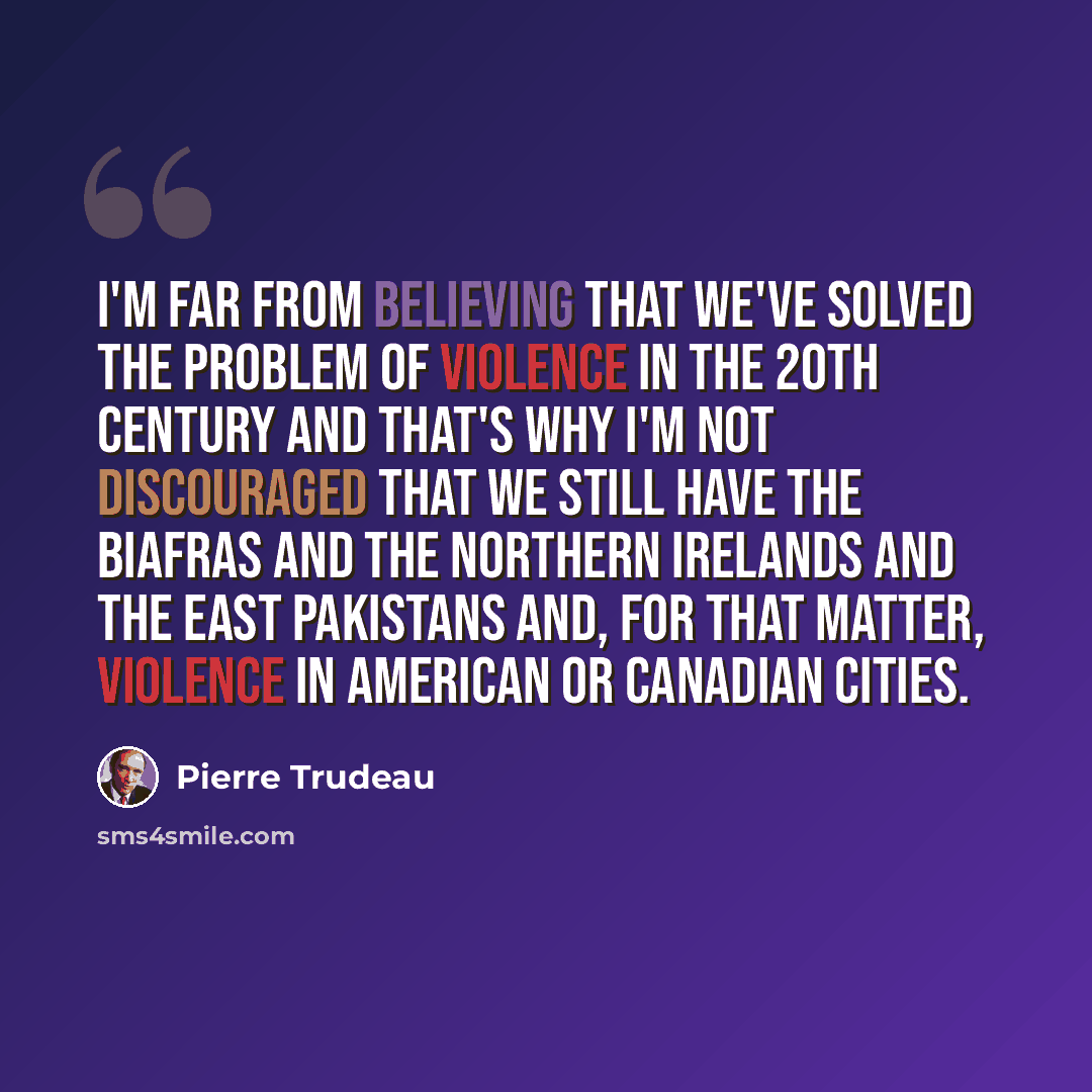 “I'm far from believing that we've solved the problem of violence in the 20th century and that's why I'm not discouraged that we still have the Biafras and the Northern Irelands and the East Pakistans and, for that matter, violence in American or Canadian cities.” quote by Pierre Trudeau