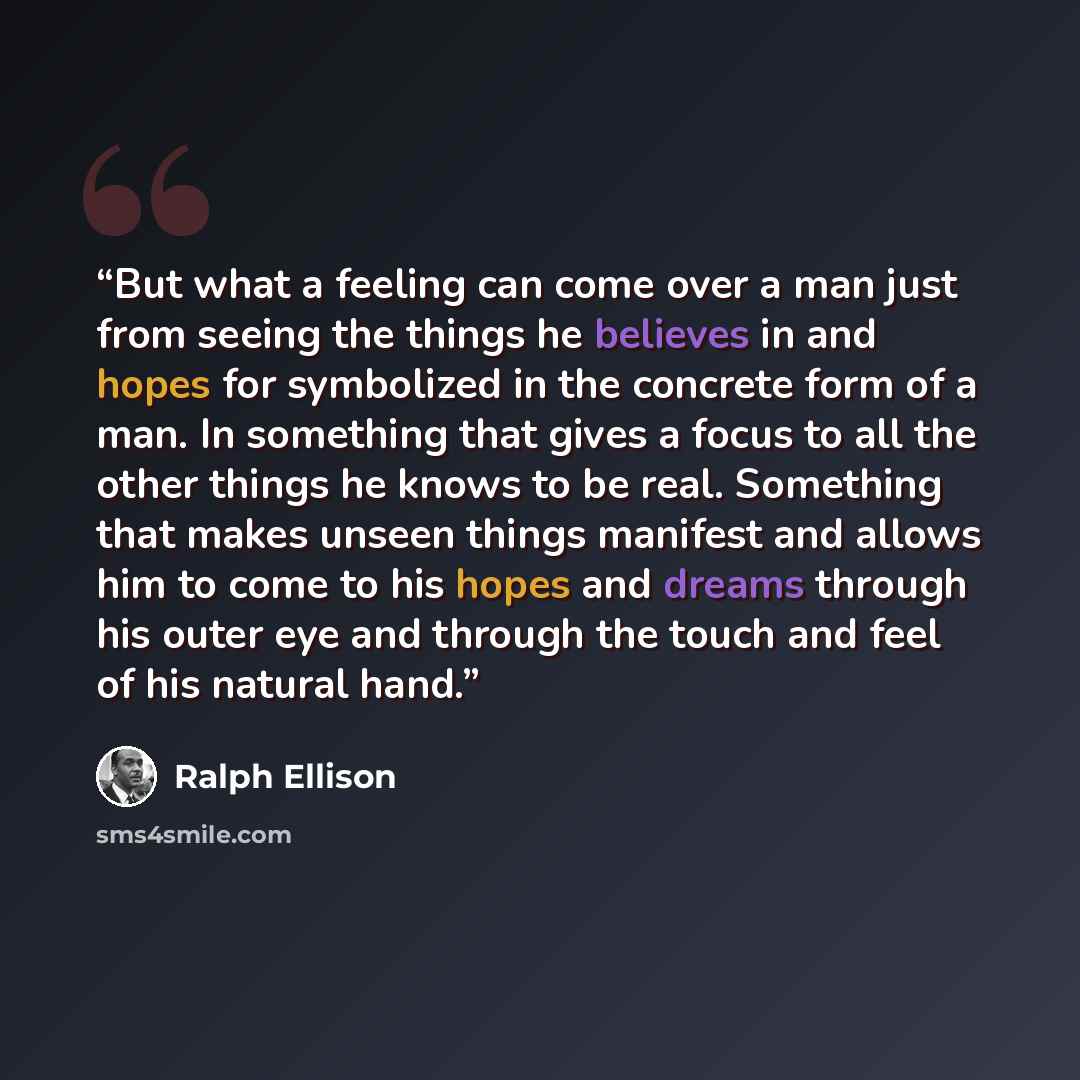 “But what a feeling can come over a man just from seeing the things he believes in and hopes for symbolized in the concrete form of a man. In something that gives a focus to all the other things he knows to be real. Something that makes unseen things manifest and allows him to come to his hopes and…” quote by Ralph Ellison